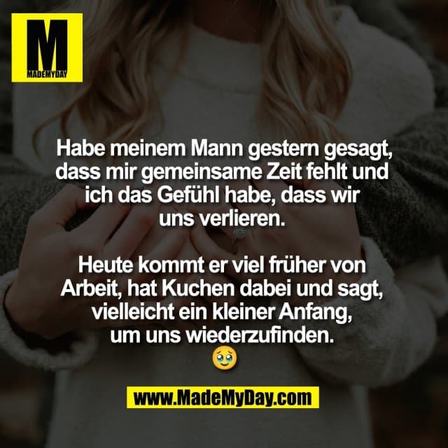Habe meinem Mann gestern gesagt,
dass mir gemeinsame Zeit fehlt und
ich das Gefühl habe, dass wir
uns verlieren.
Heute kommt er viel früher von
Arbeit, hat Kuchen dabei und sagt,
vielleicht ein kleiner Anfang,
um uns wiederzufinden.
🥹 - Inspiration, Zitate & Sprüche | MadeMyDay | Jetzt entdecken & teilen Habe meinem Mann gestern gesagt,
dass mir gemeinsame Zeit fehlt und
ich das Gefühl habe, dass wir
uns verlieren.
Heute kommt er viel früher von
Arbeit, hat Kuchen dabei und sagt,
vielleicht ein kleiner Anfang,
um uns wiederzufinden.
🥹 - Inspirierendes Zitat mit Bild