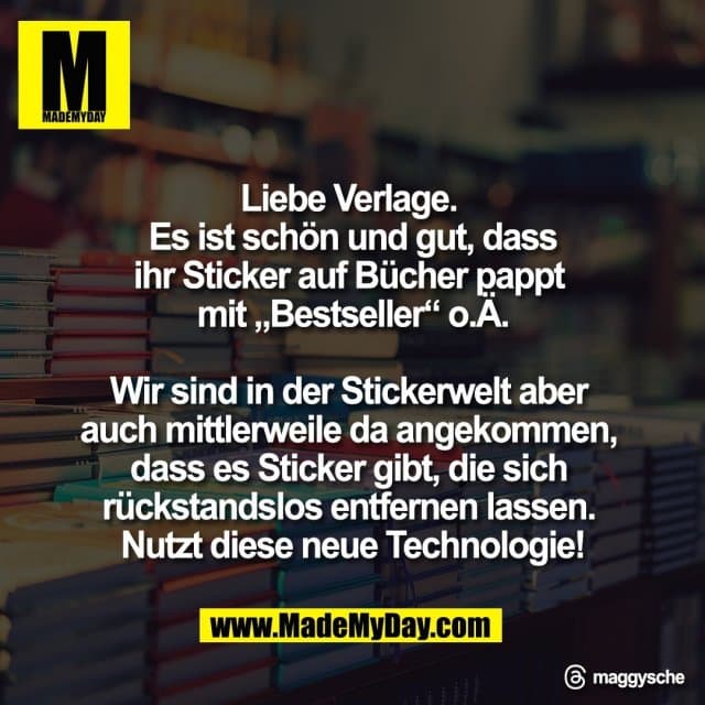 Liebe Verlage.
Es ist schön und gut, dass
ihr Sticker auf Bücher pappt
mit „Bestseller“ o.Ä.
Wir sind in der Stickerwelt aber
auch mittlerweile da angekommen,
dass es Sticker gibt, die sich
rückstandslos entfernen lassen.
Nutzt diese neue Technologie!
Threads: maggysche - Inspiration, Zitate & Sprüche | MadeMyDay | Jetzt entdecken & teilen Liebe Verlage.
Es ist schön und gut, dass
ihr Sticker auf Bücher pappt
mit „Bestseller“ o.Ä.
Wir sind in der Stickerwelt aber
auch mittlerweile da angekommen,
dass es Sticker gibt, die sich
rückstandslos entfernen lassen.
Nutzt diese neue Technologie!
Threads: maggysche - Inspirierendes Zitat mit Bild