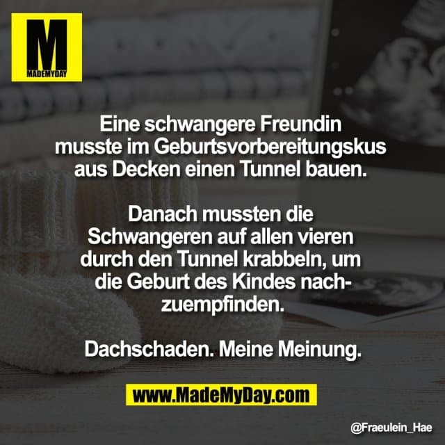 Eine schwangere Freundin
musste im Geburtsvorbereitungskus
aus Decken einen Tunnel bauen.
Danach mussten die
Schwangeren auf allen vieren
durch den Tunnel krabbeln, um
die Geburt des Kindes nach-
zuempfinden.
Dachschaden. Meine Meinung. - Inspiration, Zitate & Sprüche | MadeMyDay | Jetzt entdecken & teilen Eine schwangere Freundin
musste im Geburtsvorbereitungskus
aus Decken einen Tunnel bauen.
Danach mussten die
Schwangeren auf allen vieren
durch den Tunnel krabbeln, um
die Geburt des Kindes nach-
zuempfinden.
Dachschaden. Meine Meinung. - Inspirierendes Zitat mit Bild