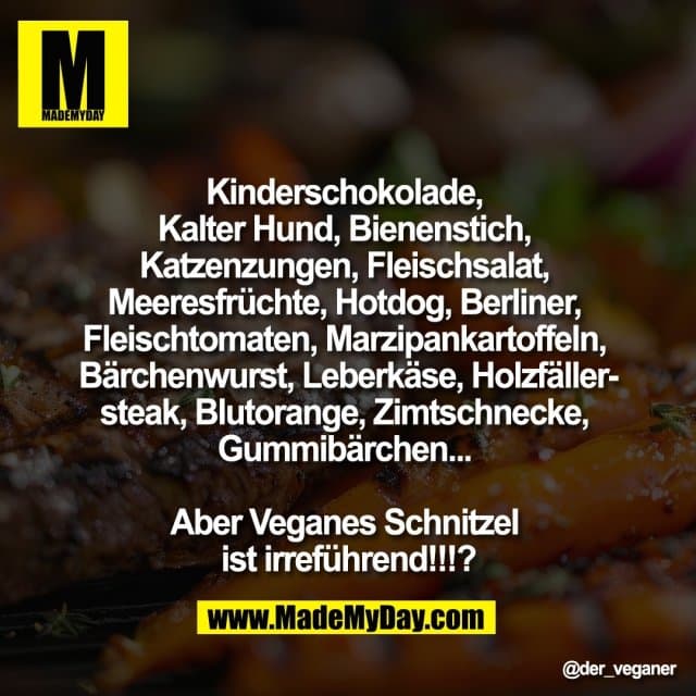 "Kinderschokolade,
Kalter Hund, Bienenstich,
Katzenzungen, Fleischsalat,
Meeresfrüchte, Hotdog, Berliner,
Fleischtomaten, Marzipankartoffeln,
Bärchenwurst, Leberkäse, Holzfäller-
steak, Blutorange, Zimtschnecke,
Gummibärchen...
Aber Veganes Schnitzel
ist irreführend!!!?" - Inspiration, Zitate & Sprüche | MadeMyDay | Jetzt entdecken & teilen "Kinderschokolade,
Kalter Hund, Bienenstich,
Katzenzungen, Fleischsalat,
Meeresfrüchte, Hotdog, Berliner,
Fleischtomaten, Marzipankartoffeln,
Bärchenwurst, Leberkäse, Holzfäller-
steak, Blutorange, Zimtschnecke,
Gummibärchen...
Aber Veganes Schnitzel
ist irreführend!!!?" - Inspirierendes Zitat mit Bild