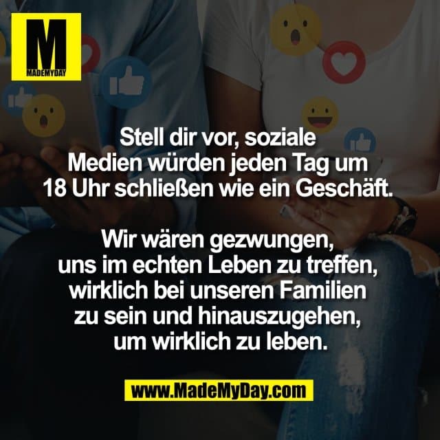 Stell dir vor, soziale
Medien würden jeden Tag um
18 Uhr schließen wie ein Geschäft.
Wir wären gezwungen,
uns im echten Leben zu treffen,
wirklich bei unseren Familien
zu sein und hinauszugehen,
um wirklich zu leben. - Inspiration, Zitate & Sprüche | MadeMyDay | Jetzt entdecken & teilen Stell dir vor, soziale
Medien würden jeden Tag um
18 Uhr schließen wie ein Geschäft.
Wir wären gezwungen,
uns im echten Leben zu treffen,
wirklich bei unseren Familien
zu sein und hinauszugehen,
um wirklich zu leben. - Inspirierendes Zitat mit Bild