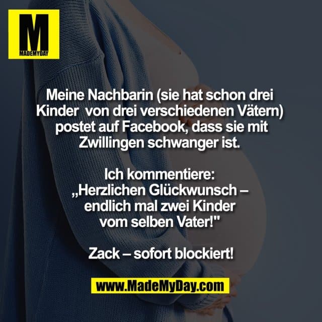 Meine Nachbarin
(sie hat schon drei Kinder
von drei verschiedenen Vätern)
postet auf Facebook, dass
sie mit Zwillingen schwanger ist.
Ich kommentiere:
„Herzlichen Glückwunsch –
endlich mal zwei Kinder
vom selben Vater!"
Zack – sofort blockiert! - Inspiration, Zitate & Sprüche | MadeMyDay | Jetzt entdecken & teilen Meine Nachbarin
(sie hat schon drei Kinder
von drei verschiedenen Vätern)
postet auf Facebook, dass
sie mit Zwillingen schwanger ist.
Ich kommentiere:
„Herzlichen Glückwunsch –
endlich mal zwei Kinder
vom selben Vater!"
Zack – sofort blockiert! - Inspirierendes Zitat mit Bild