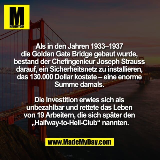 Als in den Jahren 1933–1937
die Golden Gate Bridge gebaut wurde,
bestand der Chefingenieur Joseph Strauss
darauf, ein Sicherheitsnetz zu installieren,
das 130.000 Dollar kostete – eine enorme
Summe damals.
Die Investition erwies sich als
unbezahlbar und rettete das Leben
von 19 Arbeitern, die sich später den
„Halfway-to-Hell-Club“ nannten. - Inspiration, Zitate & Sprüche | MadeMyDay | Jetzt entdecken & teilen Als in den Jahren 1933–1937
die Golden Gate Bridge gebaut wurde,
bestand der Chefingenieur Joseph Strauss
darauf, ein Sicherheitsnetz zu installieren,
das 130.000 Dollar kostete – eine enorme
Summe damals.
Die Investition erwies sich als
unbezahlbar und rettete das Leben
von 19 Arbeitern, die sich später den
„Halfway-to-Hell-Club“ nannten. - Inspirierendes Zitat mit Bild