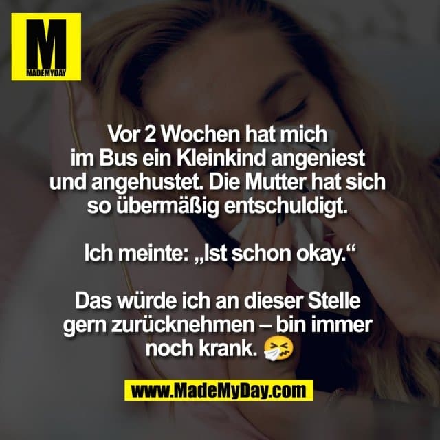 Vor 2 Wochen hat mich
im Bus ein Kleinkind angeniest
und angehustet. Die Mutter hat sich
so übermäßig entschuldigt.
Ich meinte: „Ist schon okay.“
Das würde ich an dieser Stelle
gern zurücknehmen – bin immer
noch krank. 🤧 - Inspiration, Zitate & Sprüche | MadeMyDay | Jetzt entdecken & teilen Vor 2 Wochen hat mich
im Bus ein Kleinkind angeniest
und angehustet. Die Mutter hat sich
so übermäßig entschuldigt.
Ich meinte: „Ist schon okay.“
Das würde ich an dieser Stelle
gern zurücknehmen – bin immer
noch krank. 🤧 - Inspirierendes Zitat mit Bild