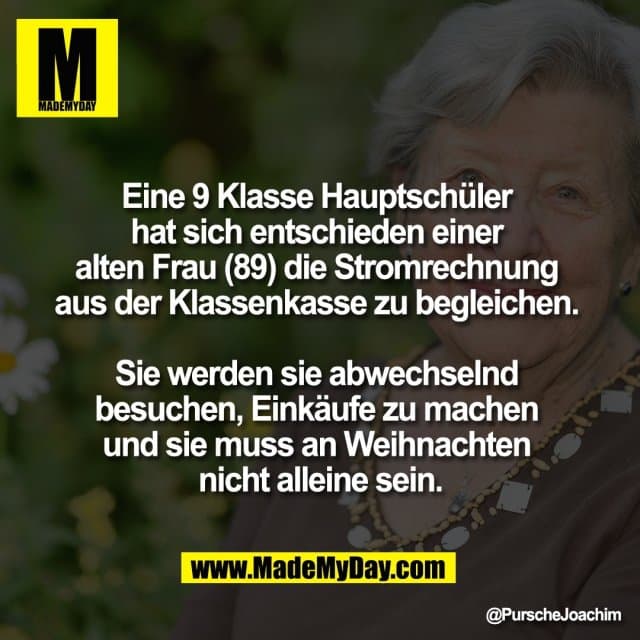 Eine 9 Klasse Hauptschüler
hat sich entschieden einer
alten Frau (89) die Stromrechnung
aus der Klassenkasse zu begleichen.
Sie werden sie abwechselnd
besuchen, Einkäufe zu machen
und sie muss an Weihnachten
nicht alleine sein. - Inspiration, Zitate & Sprüche | MadeMyDay | Jetzt entdecken & teilen Eine 9 Klasse Hauptschüler
hat sich entschieden einer
alten Frau (89) die Stromrechnung
aus der Klassenkasse zu begleichen.
Sie werden sie abwechselnd
besuchen, Einkäufe zu machen
und sie muss an Weihnachten
nicht alleine sein. - Inspirierendes Zitat mit Bild