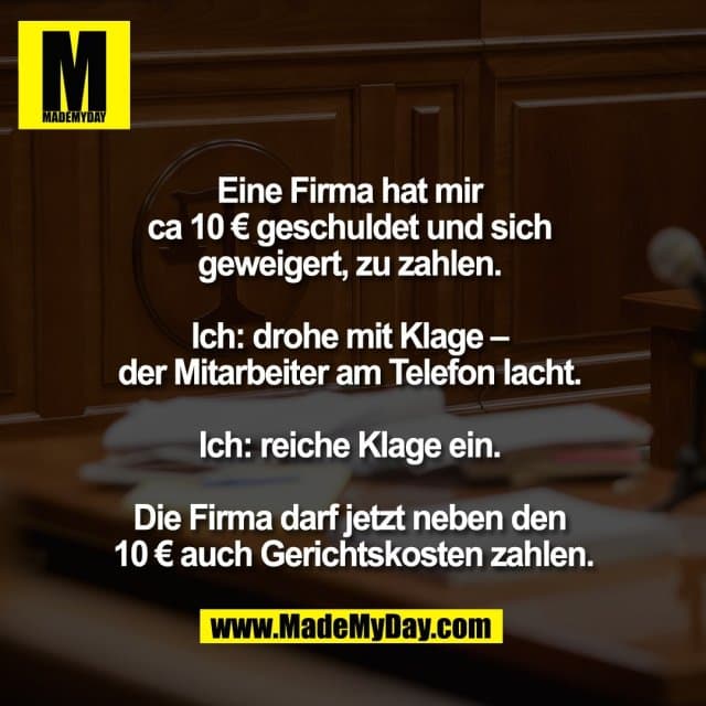 Eine Firma hat mir
ca 10 € geschuldet und sich
geweigert, zu zahlen.
Ich: drohe mit Klage –
der Mitarbeiter am Telefon lacht.
Ich: reiche Klage ein.
Die Firma darf jetzt neben den
10 € auch Gerichtskosten zahlen. - Inspiration, Zitate & Sprüche | MadeMyDay | Jetzt entdecken & teilen Eine Firma hat mir
ca 10 € geschuldet und sich
geweigert, zu zahlen.
Ich: drohe mit Klage –
der Mitarbeiter am Telefon lacht.
Ich: reiche Klage ein.
Die Firma darf jetzt neben den
10 € auch Gerichtskosten zahlen. - Inspirierendes Zitat mit Bild