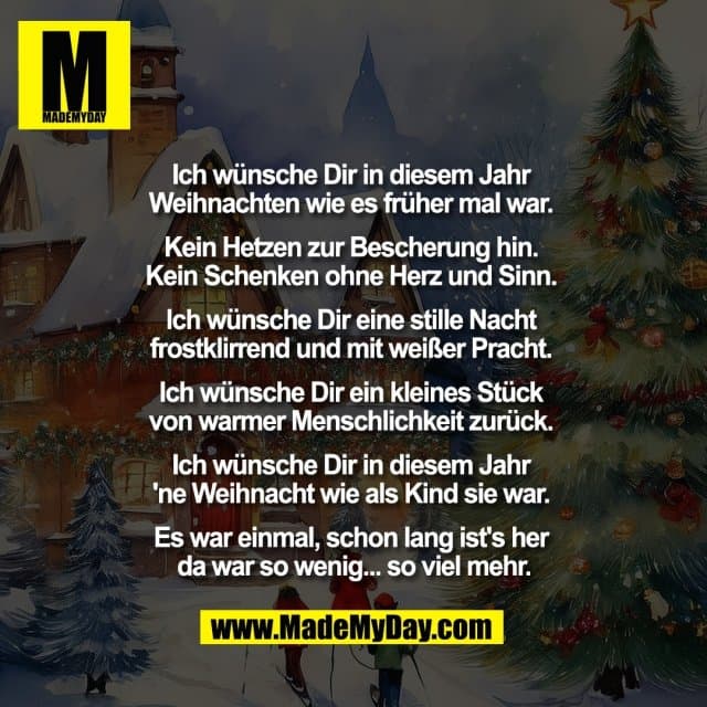 Ich wünsche Dir in diesem Jahr
Weihnachten wie es früher mal war.
Kein Hetzen zur Bescherung hin.
Kein Schenken ohne Herz und Sinn.
Ich wünsche Dir eine stille Nacht
frostklirrend und mit weißer Pracht.
Ich wünsche Dir ein kleines Stück
von warmer Menschlichkeit zurück.
Ich wünsche Dir in diesem Jahr
'ne Weihnacht wie als Kind sie war.
Es war einmal, schon lang ist's her
da war so wenig... so viel mehr. - Inspiration, Zitate & Sprüche | MadeMyDay | Jetzt entdecken & teilen Ich wünsche Dir in diesem Jahr
Weihnachten wie es früher mal war.
Kein Hetzen zur Bescherung hin.
Kein Schenken ohne Herz und Sinn.
Ich wünsche Dir eine stille Nacht
frostklirrend und mit weißer Pracht.
Ich wünsche Dir ein kleines Stück
von warmer Menschlichkeit zurück.
Ich wünsche Dir in diesem Jahr
'ne Weihnacht wie als Kind sie war.
Es war einmal, schon lang ist's her
da war so wenig... so viel mehr. - Inspirierendes Zitat mit Bild