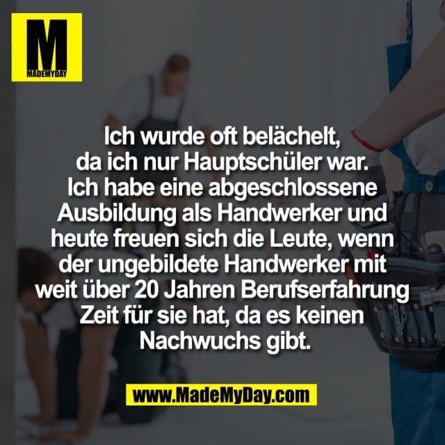 Ich wurde oft belächelt,
da ich nur Hauptschüler war.
Ich habe eine abgeschlossene
Ausbildung als Handwerker und
heute freuen sich die Leute, wenn
der ungebildete Handwerker mit
weit über 20 Jahren Berufserfahrung
Zeit für sie hat, da es keinen
Nachwuchs gibt. - Inspiration, Zitate & Sprüche | MadeMyDay | Jetzt entdecken & teilen Ich wurde oft belächelt,
da ich nur Hauptschüler war.
Ich habe eine abgeschlossene
Ausbildung als Handwerker und
heute freuen sich die Leute, wenn
der ungebildete Handwerker mit
weit über 20 Jahren Berufserfahrung
Zeit für sie hat, da es keinen
Nachwuchs gibt. - Inspirierendes Zitat mit Bild