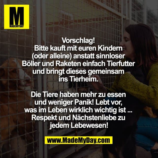 Vorschlag!
Bitte kauft mit euren Kindern
(oder alleine) anstatt sinnloser
Böller und Raketen einfach Tierfutter
und bringt dieses gemeinsam
ins Tierheim.
Die Tiere haben mehr zu essen
und weniger Panik! Lebt vor,
was im Leben wirklich wichtig ist ...
Respekt und Nächstenliebe zu
jedem Lebewesen! - Inspiration, Zitate & Sprüche | MadeMyDay | Jetzt entdecken & teilen Vorschlag!
Bitte kauft mit euren Kindern
(oder alleine) anstatt sinnloser
Böller und Raketen einfach Tierfutter
und bringt dieses gemeinsam
ins Tierheim.
Die Tiere haben mehr zu essen
und weniger Panik! Lebt vor,
was im Leben wirklich wichtig ist ...
Respekt und Nächstenliebe zu
jedem Lebewesen! - Inspirierendes Zitat mit Bild