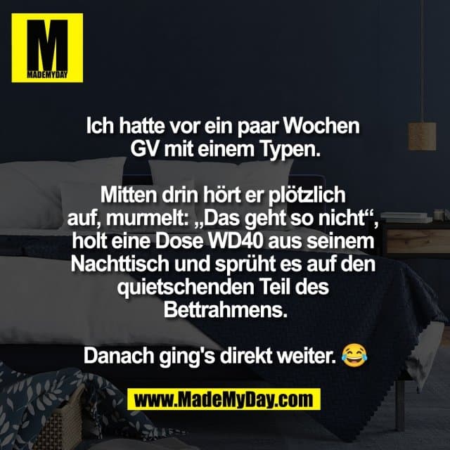 Ich hatte vor ein paar Wochen
GV mit einem Typen.
Mitten drin hört er plötzlich
auf, murmelt: „Das geht so nicht“,
holt eine Dose WD40 aus seinem
Nachttisch und sprüht es auf den
quietschenden Teil des
Bettrahmens.
Danach ging's direkt weiter. 😂 - Inspiration, Zitate & Sprüche | MadeMyDay | Jetzt entdecken & teilen Ich hatte vor ein paar Wochen
GV mit einem Typen.
Mitten drin hört er plötzlich
auf, murmelt: „Das geht so nicht“,
holt eine Dose WD40 aus seinem
Nachttisch und sprüht es auf den
quietschenden Teil des
Bettrahmens.
Danach ging's direkt weiter. 😂 - Inspirierendes Zitat mit Bild