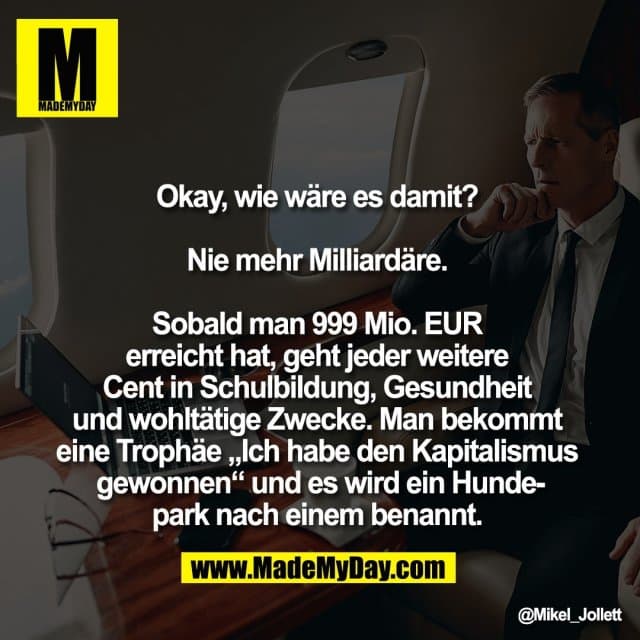 Okay, wie wäre es damit?
Nie mehr Milliardäre.
Sobald man 999 Mio. EUR
erreicht hat, geht jeder weitere
Cent in Schulbildung, Gesundheit
und wohltätige Zwecke. Man bekommt
eine Trophäe „Ich habe den Kapitalismus
gewonnen“ und es wird ein Hunde-
park nach einem benannt. - Inspiration, Zitate & Sprüche | MadeMyDay | Jetzt entdecken & teilen Okay, wie wäre es damit?
Nie mehr Milliardäre.
Sobald man 999 Mio. EUR
erreicht hat, geht jeder weitere
Cent in Schulbildung, Gesundheit
und wohltätige Zwecke. Man bekommt
eine Trophäe „Ich habe den Kapitalismus
gewonnen“ und es wird ein Hunde-
park nach einem benannt. - Inspirierendes Zitat mit Bild