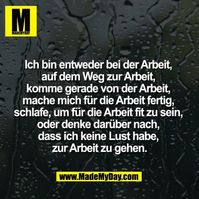 Ich bin entweder bei der Arbeit,
auf dem Weg zur Arbeit,
komme gerade von der Arbeit,
mache mich für die Arbeit fertig,
schlafe, um für die Arbeit fit zu sein,
oder denke darüber nach,
dass ich keine Lust habe,
zur Arbeit zu gehen. - Inspiration, Zitate & Sprüche | MadeMyDay | Jetzt entdecken & teilen Ich bin entweder bei der Arbeit,
auf dem Weg zur Arbeit,
komme gerade von der Arbeit,
mache mich für die Arbeit fertig,
schlafe, um für die Arbeit fit zu sein,
oder denke darüber nach,
dass ich keine Lust habe,
zur Arbeit zu gehen. - Inspirierendes Zitat mit Bild