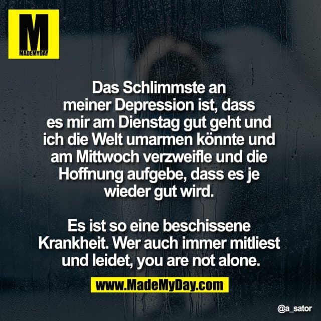 Das Schlimmste an
meiner Depression ist, dass
es mir am Dienstag gut geht und
ich die Welt umarmen könnte und
am Mittwoch verzweifle und die
Hoffnung aufgebe, dass es je
wieder gut wird.
Es ist so eine beschissene
Krankheit. Wer auch immer mitliest
und leidet, you are not alone. - Inspiration, Zitate & Sprüche | MadeMyDay | Jetzt entdecken & teilen Das Schlimmste an
meiner Depression ist, dass
es mir am Dienstag gut geht und
ich die Welt umarmen könnte und
am Mittwoch verzweifle und die
Hoffnung aufgebe, dass es je
wieder gut wird.
Es ist so eine beschissene
Krankheit. Wer auch immer mitliest
und leidet, you are not alone. - Inspirierendes Zitat mit Bild