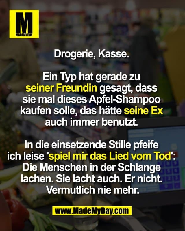 Drogerie, Kasse.
Ein Typ hat gerade zu
seiner Freundin gesagt, dass
sie mal dieses Apfel-Shampoo
kaufen solle, das hätte seine Ex
auch immer benutzt.
In die einsetzende Stille pfeife
ich leise 'spiel mir das Lied vom Tod':
Die Menschen in der Schlange
lachen. Sie lacht auch. Er nicht.
Vermutlich nie mehr. - Inspiration, Zitate & Sprüche | MadeMyDay | Jetzt entdecken & teilen Drogerie, Kasse.
Ein Typ hat gerade zu
seiner Freundin gesagt, dass
sie mal dieses Apfel-Shampoo
kaufen solle, das hätte seine Ex
auch immer benutzt.
In die einsetzende Stille pfeife
ich leise 'spiel mir das Lied vom Tod':
Die Menschen in der Schlange
lachen. Sie lacht auch. Er nicht.
Vermutlich nie mehr. - Inspirierendes Zitat mit Bild