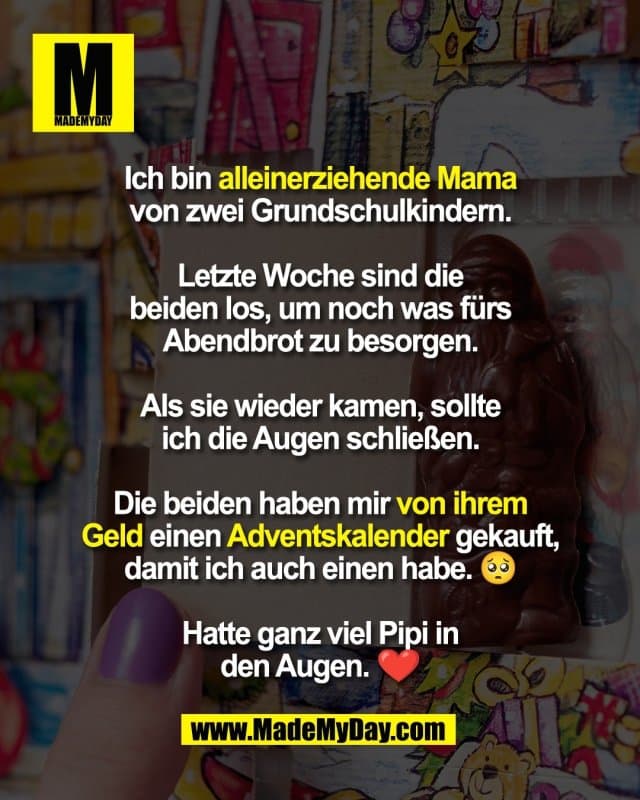 Ich bin alleinerziehende Mama
von zwei Grundschulkindern.
Letzte Woche sind die
beiden los, um noch was fürs
Abendbrot zu besorgen.
Als sie wieder kamen, sollte
ich die Augen schließen.
Die beiden haben mir von ihrem
Geld einen Adventskalender gekauft,
damit ich auch einen habe. 🥺
Hatte ganz viel Pipi in
den Augen. ❤️ - Inspiration, Zitate & Sprüche | MadeMyDay | Jetzt entdecken & teilen Ich bin alleinerziehende Mama
von zwei Grundschulkindern.
Letzte Woche sind die
beiden los, um noch was fürs
Abendbrot zu besorgen.
Als sie wieder kamen, sollte
ich die Augen schließen.
Die beiden haben mir von ihrem
Geld einen Adventskalender gekauft,
damit ich auch einen habe. 🥺
Hatte ganz viel Pipi in
den Augen. ❤️ - Inspirierendes Zitat mit Bild