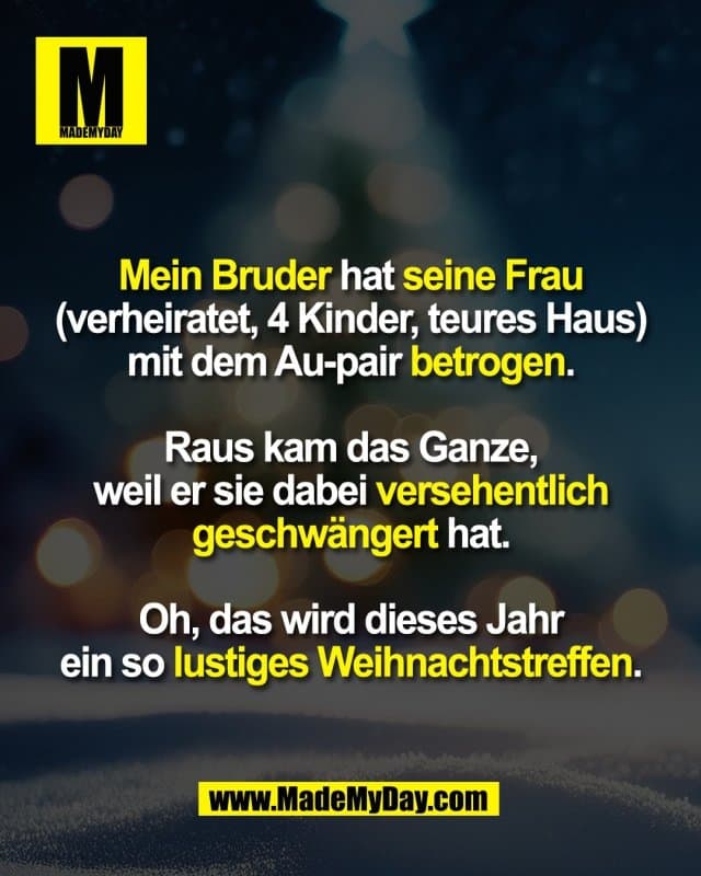 Mein Bruder hat seine Frau
(verheiratet, 4 Kinder, teures Haus)
mit dem Au-pair betrogen.
Raus kam das Ganze,
weil er sie dabei versehentlich
geschwängert hat.
Oh, das wird dieses Jahr
ein so lustiges Weihnachtstreffen. - Inspiration, Zitate & Sprüche | MadeMyDay | Jetzt entdecken & teilen Mein Bruder hat seine Frau
(verheiratet, 4 Kinder, teures Haus)
mit dem Au-pair betrogen.
Raus kam das Ganze,
weil er sie dabei versehentlich
geschwängert hat.
Oh, das wird dieses Jahr
ein so lustiges Weihnachtstreffen. - Inspirierendes Zitat mit Bild