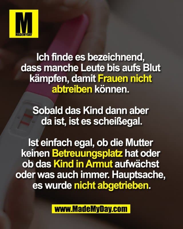 Ich finde es bezeichnend,
dass manche Leute bis aufs Blut
kämpfen, damit Frauen nicht
abtreiben können.
Sobald das Kind dann aber
da ist, ist es scheißegal.
Ist einfach egal, ob die Mutter
keinen Betreuungsplatz hat oder
ob das Kind in Armut aufwächst
oder was auch immer. Hauptsache,
es wurde nicht abgetrieben. - Inspiration, Zitate & Sprüche | MadeMyDay | Jetzt entdecken & teilen Ich finde es bezeichnend,
dass manche Leute bis aufs Blut
kämpfen, damit Frauen nicht
abtreiben können.
Sobald das Kind dann aber
da ist, ist es scheißegal.
Ist einfach egal, ob die Mutter
keinen Betreuungsplatz hat oder
ob das Kind in Armut aufwächst
oder was auch immer. Hauptsache,
es wurde nicht abgetrieben. - Inspirierendes Zitat mit Bild