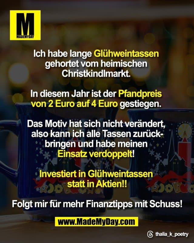 Ich habe lange Glühweintassen
gehortet vom heimischen Christkindlmarkt.
In diesem Jahr ist der Pfandpreis
von 2 Euro auf 4 Euro gestiegen.
Das Motiv hat sich nicht verändert,
also kann ich alle Tassen zurück-
bringen und habe meinen
Einsatz verdoppelt!
Investiert in Glühweintassen
statt in Aktien!!
Folgt mir für mehr Finanztipps
mit Schuss!
Threads: thalia_k_poetry - Inspiration, Zitate & Sprüche | MadeMyDay | Jetzt entdecken & teilen Ich habe lange Glühweintassen
gehortet vom heimischen Christkindlmarkt.
In diesem Jahr ist der Pfandpreis
von 2 Euro auf 4 Euro gestiegen.
Das Motiv hat sich nicht verändert,
also kann ich alle Tassen zurück-
bringen und habe meinen
Einsatz verdoppelt!
Investiert in Glühweintassen
statt in Aktien!!
Folgt mir für mehr Finanztipps
mit Schuss!
Threads: thalia_k_poetry - Inspirierendes Zitat mit Bild