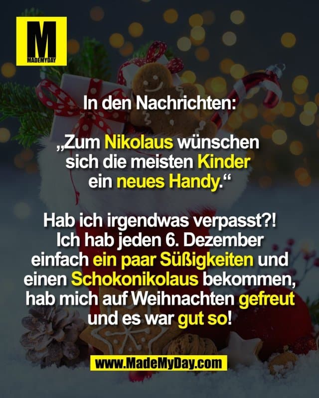 In den Nachrichten:
„Zum Nikolaus wünschen
sich die meisten Kinder
ein neues Handy.“
Hab ich irgendwas verpasst?!
Ich hab jeden 6. Dezember
einfach ein paar Süßigkeiten und
einen Schokonikolaus bekommen,
hab mich auf Weihnachten gefreut
und es war gut so! - Inspiration, Zitate & Sprüche | MadeMyDay | Jetzt entdecken & teilen In den Nachrichten:
„Zum Nikolaus wünschen
sich die meisten Kinder
ein neues Handy.“
Hab ich irgendwas verpasst?!
Ich hab jeden 6. Dezember
einfach ein paar Süßigkeiten und
einen Schokonikolaus bekommen,
hab mich auf Weihnachten gefreut
und es war gut so! - Inspirierendes Zitat mit Bild
