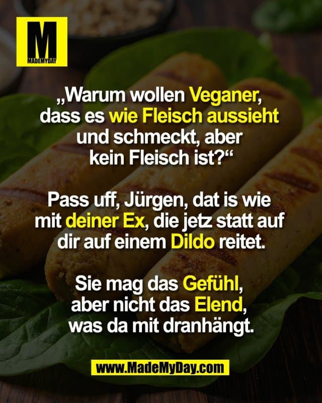 „Warum wollen Veganer,
dass es wie Fleisch aussieht
und schmeckt, aber
kein Fleisch ist?“
Pass uff, Jürgen, dat is wie
mit deiner Ex, die jetz statt auf
dir auf einem Dildo reitet.
Sie mag das Gefühl,
aber nicht das Elend,
was da mit dranhängt. - Inspiration, Zitate & Sprüche | MadeMyDay | Jetzt entdecken & teilen „Warum wollen Veganer,
dass es wie Fleisch aussieht
und schmeckt, aber
kein Fleisch ist?“
Pass uff, Jürgen, dat is wie
mit deiner Ex, die jetz statt auf
dir auf einem Dildo reitet.
Sie mag das Gefühl,
aber nicht das Elend,
was da mit dranhängt. - Inspirierendes Zitat mit Bild