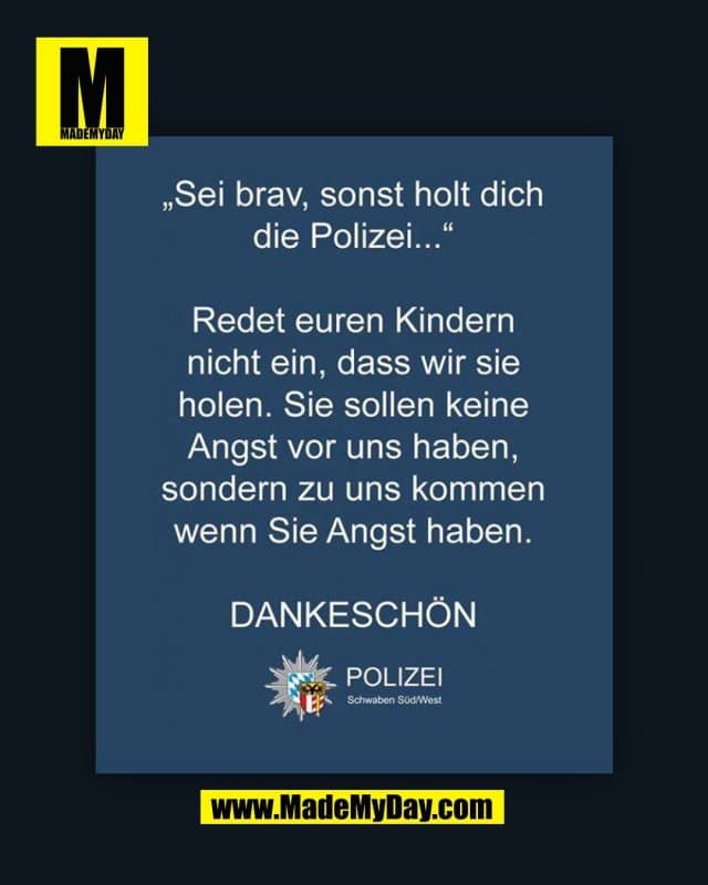 "Sei brav, sonst holt dich die Polizei..." Redet euren Kindern nicht ein, dass wir sie holen. Sie sollen keine Angst vor uns haben, sondern zu uns kommen wenn Sie Angst haben. DANKESCHÖN. POLIZEI Schwaben Süd/West.
(BILD) - Inspiration, Zitate & Sprüche | MadeMyDay | Jetzt entdecken & teilen "Sei brav, sonst holt dich die Polizei..." Redet euren Kindern nicht ein, dass wir sie holen. Sie sollen keine Angst vor uns haben, sondern zu uns kommen wenn Sie Angst haben. DANKESCHÖN. POLIZEI Schwaben Süd/West.
(BILD) - Inspirierendes Zitat mit Bild