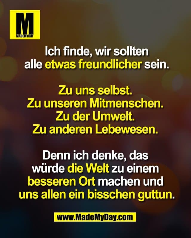 Ich finde, wir sollten
alle etwas freundlicher sein.
Zu uns selbst.
Zu unseren Mitmenschen.
Zu der Umwelt.
Zu anderen Lebewesen.
Denn ich denke, das
würde die Welt zu einem
besseren Ort machen und
uns allen ein bisschen guttun. - Inspiration, Zitate & Sprüche | MadeMyDay | Jetzt entdecken & teilen Ich finde, wir sollten
alle etwas freundlicher sein.
Zu uns selbst.
Zu unseren Mitmenschen.
Zu der Umwelt.
Zu anderen Lebewesen.
Denn ich denke, das
würde die Welt zu einem
besseren Ort machen und
uns allen ein bisschen guttun. - Inspirierendes Zitat mit Bild