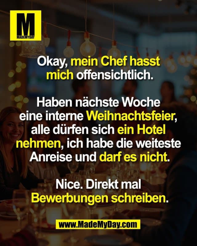 Okay, mein Chef hasst
mich offensichtlich.
Haben nächste Woche
eine interne Weihnachtsfeier,
alle dürfen sich ein Hotel
nehmen, ich habe die weiteste
Anreise und darf es nicht.
Nice. Direkt mal
Bewerbungen schreiben. - Inspiration, Zitate & Sprüche | MadeMyDay | Jetzt entdecken & teilen Okay, mein Chef hasst
mich offensichtlich.
Haben nächste Woche
eine interne Weihnachtsfeier,
alle dürfen sich ein Hotel
nehmen, ich habe die weiteste
Anreise und darf es nicht.
Nice. Direkt mal
Bewerbungen schreiben. - Inspirierendes Zitat mit Bild