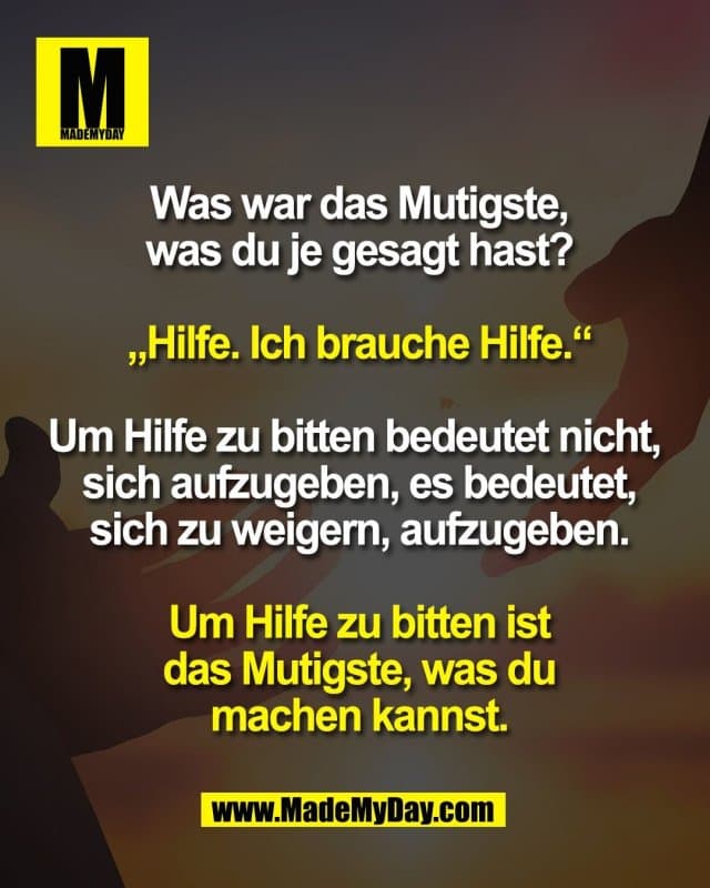 Was war das Mutigste,
was du je gesagt hast?
„Hilfe. Ich brauche Hilfe.“
Um Hilfe zu bitten bedeutet nicht,
sich aufzugeben, es bedeutet,
sich zu weigern, aufzugeben.
Um Hilfe zu bitten ist
das Mutigste, was du
machen kannst. - Inspiration, Zitate & Sprüche | MadeMyDay | Jetzt entdecken & teilen Was war das Mutigste,
was du je gesagt hast?
„Hilfe. Ich brauche Hilfe.“
Um Hilfe zu bitten bedeutet nicht,
sich aufzugeben, es bedeutet,
sich zu weigern, aufzugeben.
Um Hilfe zu bitten ist
das Mutigste, was du
machen kannst. - Inspirierendes Zitat mit Bild