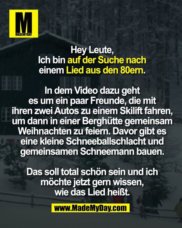 Hey Leute,
Ich bin auf der Suche nach
einem Lied aus den 80ern.
In dem Video dazu geht
es um ein paar Freunde, die mit
ihren zwei Autos zu einem Skilift fahren,
um dann in einer Berghütte gemeinsam
Weihnachten zu feiern. Davor gibt es
eine kleine Schneeballschlacht und
gemeinsamen Schneemann bauen.
Das soll total schön sein und ich
möchte jetzt gern wissen,
wie das Lied heißt. - Inspiration, Zitate & Sprüche | MadeMyDay | Jetzt entdecken & teilen Hey Leute,
Ich bin auf der Suche nach
einem Lied aus den 80ern.
In dem Video dazu geht
es um ein paar Freunde, die mit
ihren zwei Autos zu einem Skilift fahren,
um dann in einer Berghütte gemeinsam
Weihnachten zu feiern. Davor gibt es
eine kleine Schneeballschlacht und
gemeinsamen Schneemann bauen.
Das soll total schön sein und ich
möchte jetzt gern wissen,
wie das Lied heißt. - Inspirierendes Zitat mit Bild