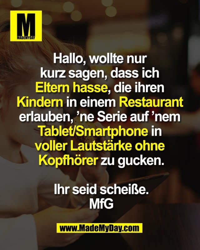 Hallo, wollte nur
kurz sagen, dass ich
Eltern hasse, die ihren
Kindern in einem Restaurant
erlauben, ’ne Serie auf ’nem
Tablet/Smartphone in
voller Lautstärke ohne
Kopfhörer zu gucken.
Ihr seid scheiße.
Mit freundlichen Grüßen - Inspiration, Zitate & Sprüche | MadeMyDay | Jetzt entdecken & teilen Hallo, wollte nur
kurz sagen, dass ich
Eltern hasse, die ihren
Kindern in einem Restaurant
erlauben, ’ne Serie auf ’nem
Tablet/Smartphone in
voller Lautstärke ohne
Kopfhörer zu gucken.
Ihr seid scheiße.
Mit freundlichen Grüßen - Inspirierendes Zitat mit Bild