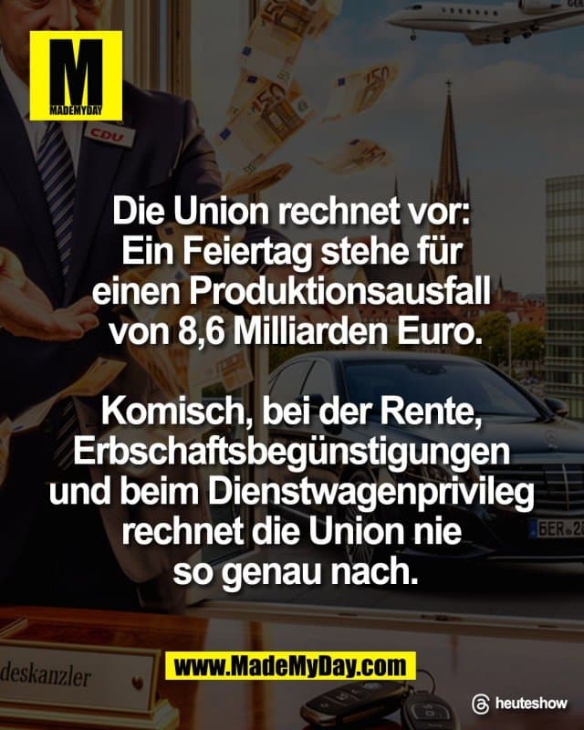 "Die Union rechnet vor:
Ein Feiertag stehe für
einen Produktionsausfall
von 8,6 Milliarden Euro.
Komisch, bei der Rente,
Erbschaftsbegünstigungen
und beim Dienstwagenprivileg
rechnet die Union nie
so genau nach."
Threads: heuteshow - Inspiration, Zitate & Sprüche | MadeMyDay | Jetzt entdecken & teilen "Die Union rechnet vor:
Ein Feiertag stehe für
einen Produktionsausfall
von 8,6 Milliarden Euro.
Komisch, bei der Rente,
Erbschaftsbegünstigungen
und beim Dienstwagenprivileg
rechnet die Union nie
so genau nach."
Threads: heuteshow - Inspirierendes Zitat mit Bild