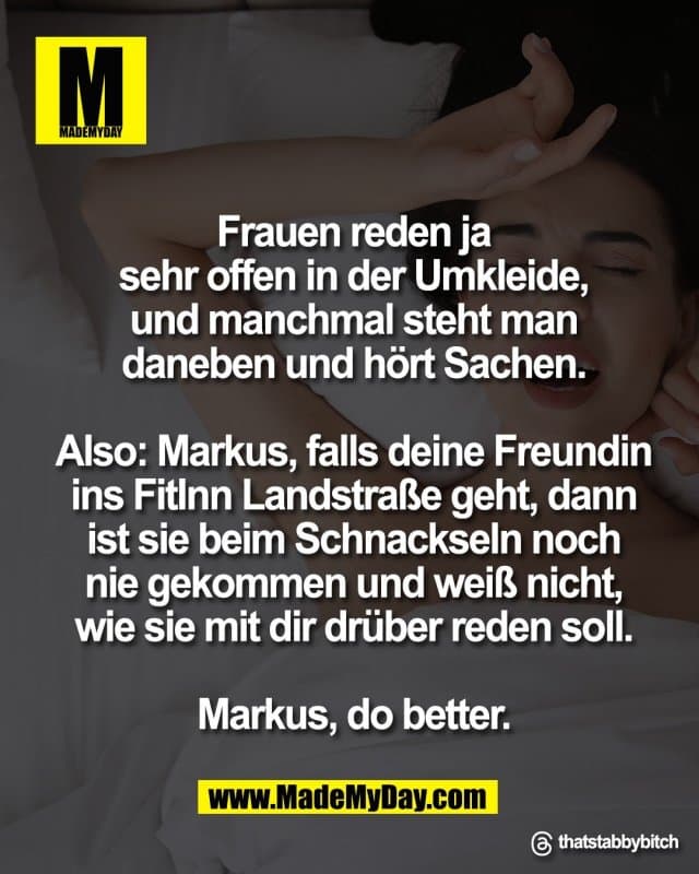 Frauen reden ja
sehr offen in der Umkleide,
und manchmal steht man
daneben und hört Sachen.
Also: Markus, falls deine Freundin
ins FitInn Landstraße geht, dann
ist sie beim Schnackseln noch
nie gekommen und weiß nicht,
wie sie mit dir drüber reden soll.
Markus, do better.
Threads: thatstabbybitch - Inspiration, Zitate & Sprüche | MadeMyDay | Jetzt entdecken & teilen Frauen reden ja
sehr offen in der Umkleide,
und manchmal steht man
daneben und hört Sachen.
Also: Markus, falls deine Freundin
ins FitInn Landstraße geht, dann
ist sie beim Schnackseln noch
nie gekommen und weiß nicht,
wie sie mit dir drüber reden soll.
Markus, do better.
Threads: thatstabbybitch - Inspirierendes Zitat mit Bild