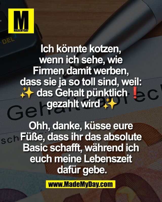 Ich könnte kotzen,
wenn ich sehe, wie
Firmen damit werben,
dass sie ja so toll sind, weil:
✨ das Gehalt pünktlich❗️
gezahlt wird ✨
Ohh, danke, küsse eure
Füße, dass ihr das absolute
Basic schafft, während ich
euch meine Lebenszeit
dafür gebe. - Inspiration, Zitate & Sprüche | MadeMyDay | Jetzt entdecken & teilen Ich könnte kotzen,
wenn ich sehe, wie
Firmen damit werben,
dass sie ja so toll sind, weil:
✨ das Gehalt pünktlich❗️
gezahlt wird ✨
Ohh, danke, küsse eure
Füße, dass ihr das absolute
Basic schafft, während ich
euch meine Lebenszeit
dafür gebe. - Inspirierendes Zitat mit Bild