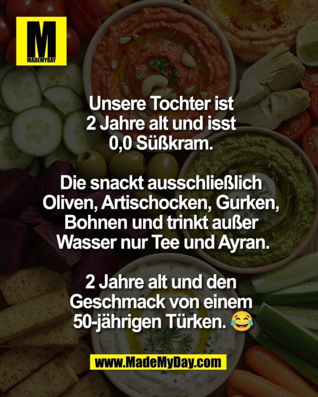 Unsere Tochter ist
2 Jahre alt und isst
0,0 Süßkram.
Die snackt ausschließlich
Oliven, Artischocken, Gurken,
Bohnen und trinkt außer
Wasser nur Tee und Ayran.
2 Jahre alt und den
Geschmack von einem
50-jährigen Türken. 😂 - Inspiration, Zitate & Sprüche | MadeMyDay | Jetzt entdecken & teilen Unsere Tochter ist
2 Jahre alt und isst
0,0 Süßkram.
Die snackt ausschließlich
Oliven, Artischocken, Gurken,
Bohnen und trinkt außer
Wasser nur Tee und Ayran.
2 Jahre alt und den
Geschmack von einem
50-jährigen Türken. 😂 - Inspirierendes Zitat mit Bild