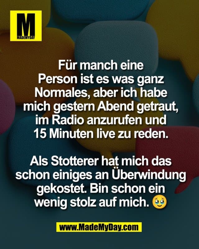 Für manch eine
Person ist es was ganz
Normales, aber ich habe
mich gestern Abend getraut,
im Radio anzurufen und
15 Minuten live zu reden.
Als Stotterer hat mich das
schon einiges an Überwindung
gekostet. Bin schon ein
wenig stolz auf mich. 🥹 - Inspiration, Zitate & Sprüche | MadeMyDay | Jetzt entdecken & teilen Für manch eine
Person ist es was ganz
Normales, aber ich habe
mich gestern Abend getraut,
im Radio anzurufen und
15 Minuten live zu reden.
Als Stotterer hat mich das
schon einiges an Überwindung
gekostet. Bin schon ein
wenig stolz auf mich. 🥹 - Inspirierendes Zitat mit Bild