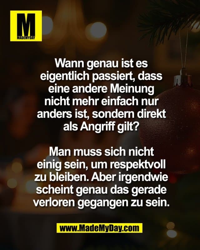 Wann genau ist es
eigentlich passiert, dass
eine andere Meinung
nicht mehr einfach nur
anders ist, sondern direkt
als Angriff gilt?
Man muss sich nicht
einig sein, um respektvoll
zu bleiben. Aber irgendwie
scheint genau das gerade
verloren gegangen zu sein. - Inspiration, Zitate & Sprüche | MadeMyDay | Jetzt entdecken & teilen Wann genau ist es
eigentlich passiert, dass
eine andere Meinung
nicht mehr einfach nur
anders ist, sondern direkt
als Angriff gilt?
Man muss sich nicht
einig sein, um respektvoll
zu bleiben. Aber irgendwie
scheint genau das gerade
verloren gegangen zu sein. - Inspirierendes Zitat mit Bild