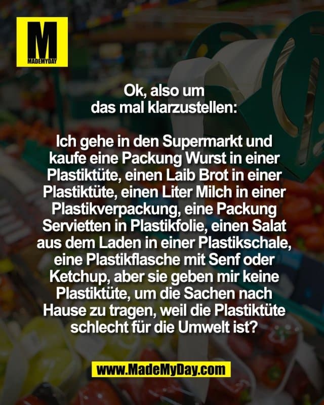 Ok, also um
das mal klarzustellen:
Ich gehe in den Supermarkt und
kaufe eine Packung Wurst in einer
Plastiktüte, einen Laib Brot in einer
Plastiktüte, einen Liter Milch in einer
Plastikverpackung, eine Packung
Servietten in Plastikfolie, einen Salat
aus dem Laden in einer Plastikschale,
eine Plastikflasche mit Senf oder
Ketchup, aber sie geben mir keine
Plastiktüte, um die Sachen nach
Hause zu tragen, weil die Plastiktüte
schlecht für die Umwelt ist? - Inspiration, Zitate & Sprüche | MadeMyDay | Jetzt entdecken & teilen Ok, also um
das mal klarzustellen:
Ich gehe in den Supermarkt und
kaufe eine Packung Wurst in einer
Plastiktüte, einen Laib Brot in einer
Plastiktüte, einen Liter Milch in einer
Plastikverpackung, eine Packung
Servietten in Plastikfolie, einen Salat
aus dem Laden in einer Plastikschale,
eine Plastikflasche mit Senf oder
Ketchup, aber sie geben mir keine
Plastiktüte, um die Sachen nach
Hause zu tragen, weil die Plastiktüte
schlecht für die Umwelt ist? - Inspirierendes Zitat mit Bild
