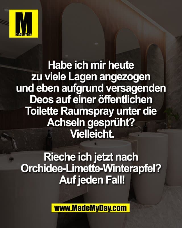 Habe ich mir heute
zu viele Lagen angezogen
und eben aufgrund versagenden
Deos auf einer öffentlichen
Toilette Raumspray unter die
Achseln gesprüht?
Vielleicht.
Rieche ich jetzt nach
Orchidee-Limette-Winterapfel?
Auf jeden Fall! - Inspiration, Zitate & Sprüche | MadeMyDay | Jetzt entdecken & teilen Habe ich mir heute
zu viele Lagen angezogen
und eben aufgrund versagenden
Deos auf einer öffentlichen
Toilette Raumspray unter die
Achseln gesprüht?
Vielleicht.
Rieche ich jetzt nach
Orchidee-Limette-Winterapfel?
Auf jeden Fall! - Inspirierendes Zitat mit Bild