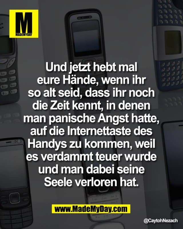 Und jetzt hebt mal
eure Hände, wenn ihr
so alt seid, dass ihr noch
die Zeit kennt, in denen
man panische Angst hatte,
auf die Internettaste des
Handys zu kommen, weil
es verdammt teuer wurde
und man dabei seine
Seele verloren hat. - Inspiration, Zitate & Sprüche | MadeMyDay | Jetzt entdecken & teilen Und jetzt hebt mal
eure Hände, wenn ihr
so alt seid, dass ihr noch
die Zeit kennt, in denen
man panische Angst hatte,
auf die Internettaste des
Handys zu kommen, weil
es verdammt teuer wurde
und man dabei seine
Seele verloren hat. - Inspirierendes Zitat mit Bild