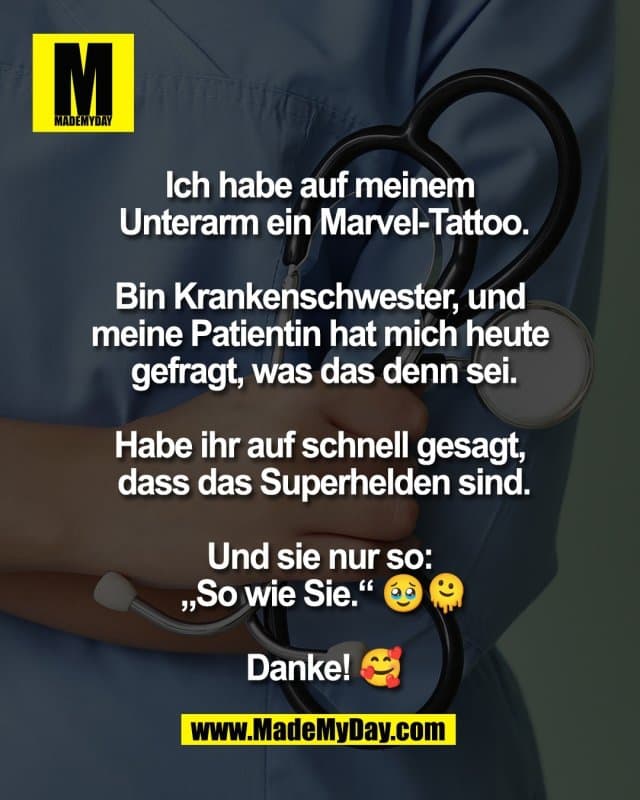 Ich habe auf meinem
Unterarm ein Marvel-Tattoo.
Bin Krankenschwester, und
meine Patientin hat mich heute
gefragt, was das denn sei.
Habe ihr auf schnell gesagt,
dass das Superhelden sind.
Und sie nur so:
„So wie Sie.“ 🥹🫠
Danke! 🥰 - Inspiration, Zitate & Sprüche | MadeMyDay | Jetzt entdecken & teilen Ich habe auf meinem
Unterarm ein Marvel-Tattoo.
Bin Krankenschwester, und
meine Patientin hat mich heute
gefragt, was das denn sei.
Habe ihr auf schnell gesagt,
dass das Superhelden sind.
Und sie nur so:
„So wie Sie.“ 🥹🫠
Danke! 🥰 - Inspirierendes Zitat mit Bild