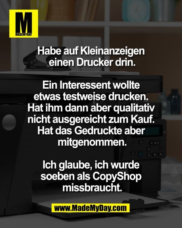 Habe auf Kleinanzeigen
einen Drucker drin.
Ein Interessent wollte
etwas testweise drucken.
Hat ihm dann aber qualitativ
nicht ausgereicht zum Kauf.
Hat das Gedruckte aber
mitgenommen.
Ich glaube, ich wurde
soeben als CopyShop
missbraucht. - Inspiration, Zitate & Sprüche | MadeMyDay | Jetzt entdecken & teilen Habe auf Kleinanzeigen
einen Drucker drin.
Ein Interessent wollte
etwas testweise drucken.
Hat ihm dann aber qualitativ
nicht ausgereicht zum Kauf.
Hat das Gedruckte aber
mitgenommen.
Ich glaube, ich wurde
soeben als CopyShop
missbraucht. - Inspirierendes Zitat mit Bild