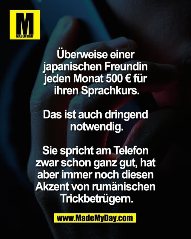 Überweise einer
japanischen Freundin
jeden Monat 500 € für
ihren Sprachkurs.
Das ist auch dringend
notwendig.
Sie spricht am Telefon
zwar schon ganz gut, hat
aber immer noch diesen
Akzent von rumänischen
Trickbetrügern. - Inspiration, Zitate & Sprüche | MadeMyDay | Jetzt entdecken & teilen Überweise einer
japanischen Freundin
jeden Monat 500 € für
ihren Sprachkurs.
Das ist auch dringend
notwendig.
Sie spricht am Telefon
zwar schon ganz gut, hat
aber immer noch diesen
Akzent von rumänischen
Trickbetrügern. - Inspirierendes Zitat mit Bild