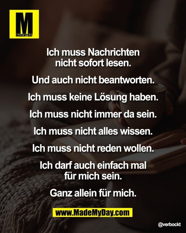 Ich muss Nachrichten
nicht sofort lesen.
Und auch nicht beantworten.
Ich muss keine lösung haben.
Ich muss nicht immer da sein.
Ich muss nicht alles wissen.
Ich muss nicht reden wollen.
Ich darf auch einfach mal
für mich sein.
Ganz allein für mich. - Inspiration, Zitate & Sprüche | MadeMyDay | Jetzt entdecken & teilen Ich muss Nachrichten
nicht sofort lesen.
Und auch nicht beantworten.
Ich muss keine lösung haben.
Ich muss nicht immer da sein.
Ich muss nicht alles wissen.
Ich muss nicht reden wollen.
Ich darf auch einfach mal
für mich sein.
Ganz allein für mich. - Inspirierendes Zitat mit Bild