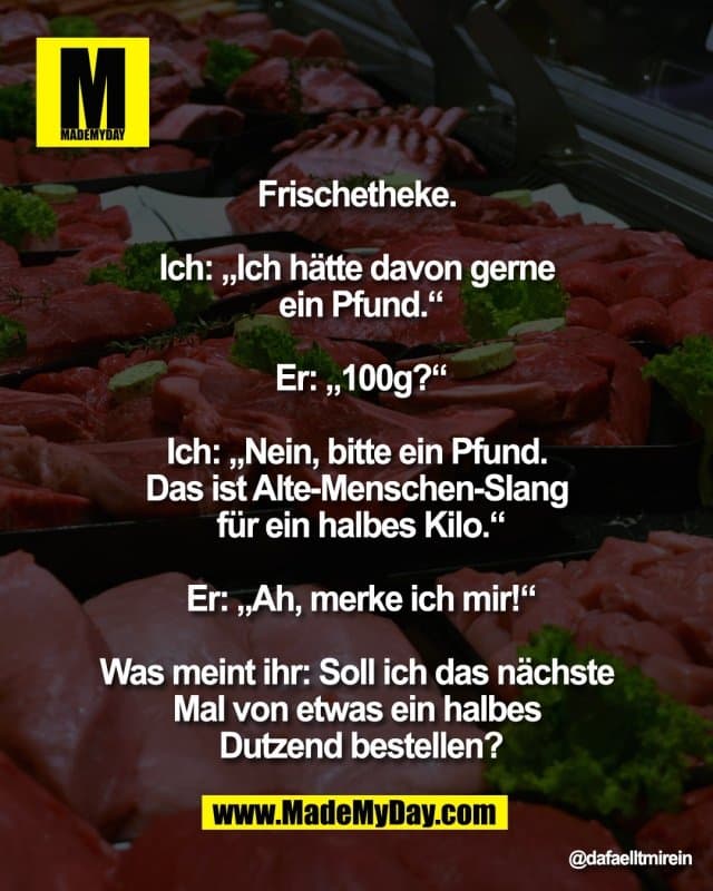 Frischetheke.
Ich: „Ich hätte davon gerne
ein Pfund.“
Er: „100g?“
Ich: „Nein, bitte ein Pfund.
Das ist Alte-Menschen-Slang
für ein halbes Kilo.“
Er: „Ah, merke ich mir!“
Was meint ihr: Soll ich das nächste
Mal von etwas ein halbes
Dutzend bestellen? - Inspiration, Zitate & Sprüche | MadeMyDay | Jetzt entdecken & teilen Frischetheke.
Ich: „Ich hätte davon gerne
ein Pfund.“
Er: „100g?“
Ich: „Nein, bitte ein Pfund.
Das ist Alte-Menschen-Slang
für ein halbes Kilo.“
Er: „Ah, merke ich mir!“
Was meint ihr: Soll ich das nächste
Mal von etwas ein halbes
Dutzend bestellen? - Inspirierendes Zitat mit Bild