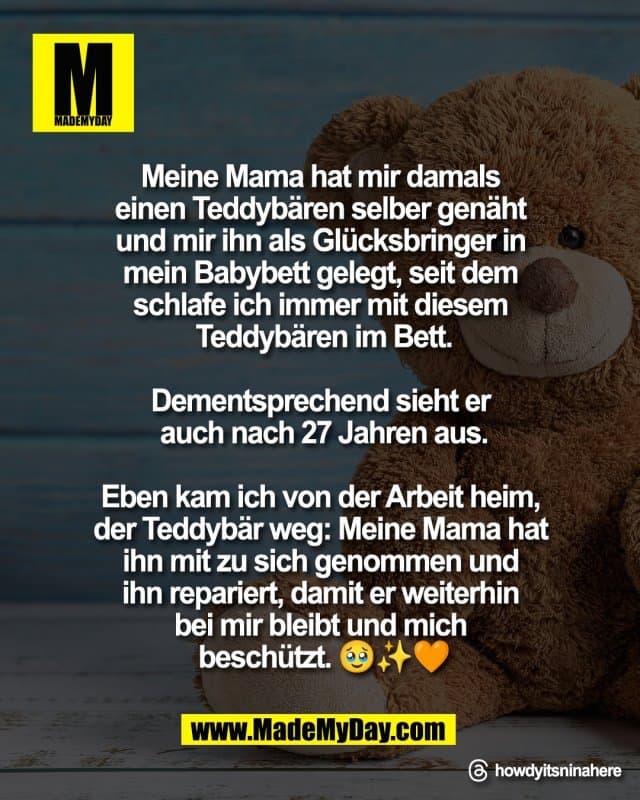 Meine Mama hat mir damals
einen Teddybären selber genäht
und mir ihn als Glücksbringer in
mein Babybett gelegt, seit dem
schlafe ich immer mit diesem
Teddybären im Bett.
Dementsprechend sieht er
auch nach 27 Jahren aus.
Eben kam ich von der Arbeit heim,
der Teddybär weg: Meine Mama hat
ihn mit zu sich genommen und
ihn repariert, damit er weiterhin
bei mir bleibt und mich
beschützt 🥹✨🧡
Threads: howdyitsninahere - Inspiration, Zitate & Sprüche | MadeMyDay | Jetzt entdecken & teilen Meine Mama hat mir damals
einen Teddybären selber genäht
und mir ihn als Glücksbringer in
mein Babybett gelegt, seit dem
schlafe ich immer mit diesem
Teddybären im Bett.
Dementsprechend sieht er
auch nach 27 Jahren aus.
Eben kam ich von der Arbeit heim,
der Teddybär weg: Meine Mama hat
ihn mit zu sich genommen und
ihn repariert, damit er weiterhin
bei mir bleibt und mich
beschützt 🥹✨🧡
Threads: howdyitsninahere - Inspirierendes Zitat mit Bild