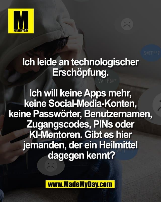 Ich leide an technologischer
Erschöpfung.
Ich will keine Apps mehr,
keine Social‑Media‑Konten,
keine Passwörter, Benutzernamen,
Zugangscodes, PINs oder
KI‑Mentoren. Gibt es hier
jemanden, der ein Heilmittel
dagegen kennt? - Inspiration, Zitate & Sprüche | MadeMyDay | Jetzt entdecken & teilen Ich leide an technologischer
Erschöpfung.
Ich will keine Apps mehr,
keine Social‑Media‑Konten,
keine Passwörter, Benutzernamen,
Zugangscodes, PINs oder
KI‑Mentoren. Gibt es hier
jemanden, der ein Heilmittel
dagegen kennt? - Inspirierendes Zitat mit Bild
