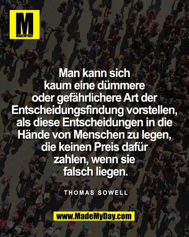 Man kann sich
kaum eine dümmere
oder gefährlichere Art der
Entscheidungsfindung vorstellen,
als diese Entscheidungen in die
Hände von Menschen zu legen,
die keinen Preis dafür
zahlen, wenn sie
falsch liegen.
Thomas Sowell - Inspiration, Zitate & Sprüche | MadeMyDay | Jetzt entdecken & teilen Man kann sich
kaum eine dümmere
oder gefährlichere Art der
Entscheidungsfindung vorstellen,
als diese Entscheidungen in die
Hände von Menschen zu legen,
die keinen Preis dafür
zahlen, wenn sie
falsch liegen.
Thomas Sowell - Inspirierendes Zitat mit Bild
