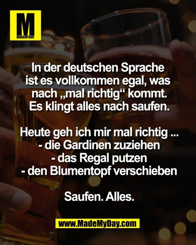 In der deutschen Sprache
ist es vollkommen egal, was
nach „mal richtig“ kommt.
Es klingt alles nach saufen.
Heute geh ich mir mal richtig ...
- die Gardinen zuziehen
- das Regal putzen
- den Blumentopf verschieben
Saufen. Alles. - Inspiration, Zitate & Sprüche | MadeMyDay | Jetzt entdecken & teilen In der deutschen Sprache
ist es vollkommen egal, was
nach „mal richtig“ kommt.
Es klingt alles nach saufen.
Heute geh ich mir mal richtig ...
- die Gardinen zuziehen
- das Regal putzen
- den Blumentopf verschieben
Saufen. Alles. - Inspirierendes Zitat mit Bild