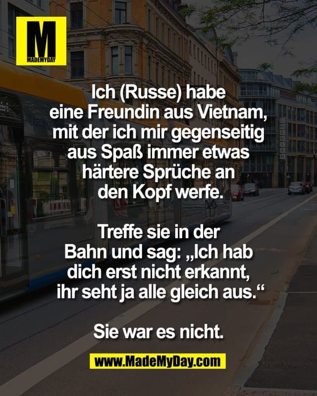 Ich (Russe) habe
eine Freundin aus Vietnam,
mit der ich mir gegenseitig
aus Spaß immer etwas
härtere Sprüche an
den Kopf werfe.
Treffe sie in der
Bahn und sag: „Ich hab
dich erst nicht erkannt,
ihr seht ja alle gleich aus.“
Sie war es nicht. - Inspiration, Zitate & Sprüche | MadeMyDay | Jetzt entdecken & teilen Ich (Russe) habe
eine Freundin aus Vietnam,
mit der ich mir gegenseitig
aus Spaß immer etwas
härtere Sprüche an
den Kopf werfe.
Treffe sie in der
Bahn und sag: „Ich hab
dich erst nicht erkannt,
ihr seht ja alle gleich aus.“
Sie war es nicht. - Inspirierendes Zitat mit Bild