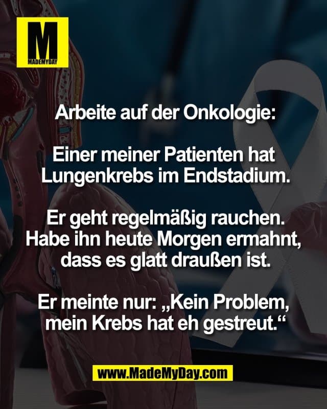 Arbeite auf der Onkologie:
Einer meiner Patienten hat
Lungenkrebs im Endstadium.
Er geht regelmäßig rauchen.
Habe ihn heute Morgen ermahnt,
dass es glatt draußen ist.
Er meinte nur: „Kein Problem,
mein Krebs hat eh gestreut.“ - Inspiration, Zitate & Sprüche | MadeMyDay | Jetzt entdecken & teilen Arbeite auf der Onkologie:
Einer meiner Patienten hat
Lungenkrebs im Endstadium.
Er geht regelmäßig rauchen.
Habe ihn heute Morgen ermahnt,
dass es glatt draußen ist.
Er meinte nur: „Kein Problem,
mein Krebs hat eh gestreut.“ - Inspirierendes Zitat mit Bild